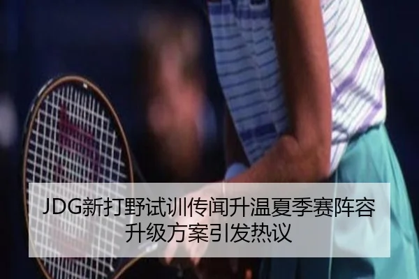JDG新打野试训传闻升温夏季赛阵容升级方案引发热议